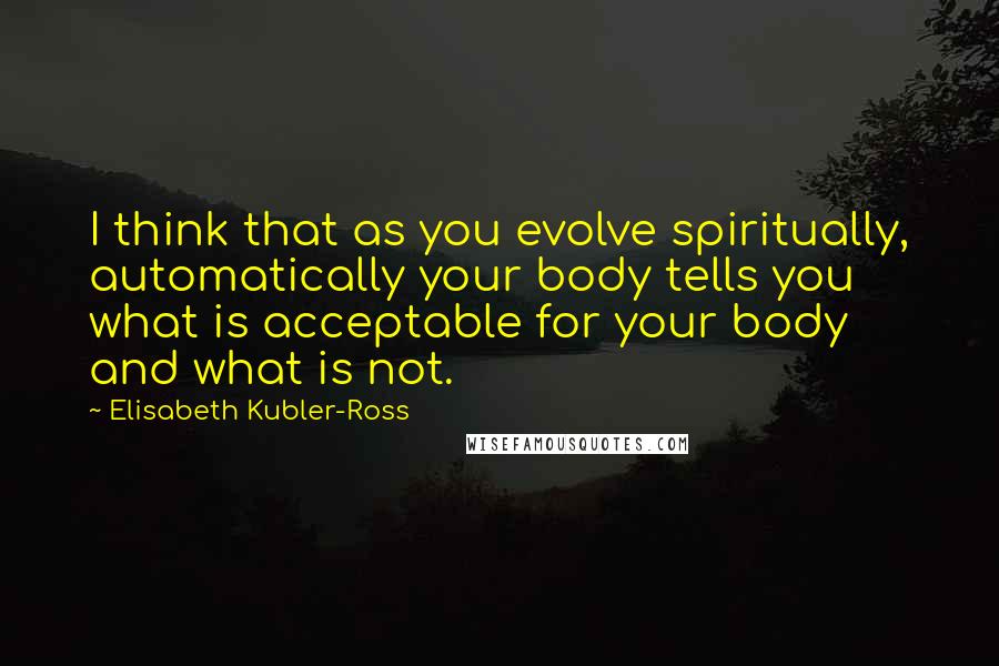 Elisabeth Kubler-Ross Quotes: I think that as you evolve spiritually, automatically your body tells you what is acceptable for your body and what is not.