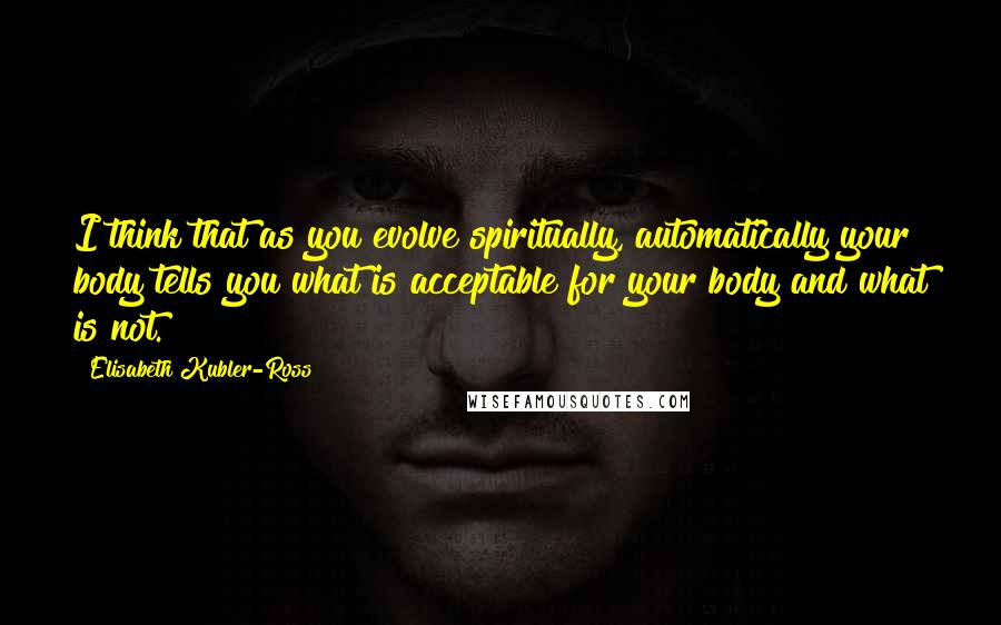 Elisabeth Kubler-Ross Quotes: I think that as you evolve spiritually, automatically your body tells you what is acceptable for your body and what is not.