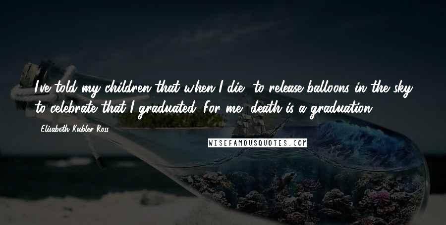 Elisabeth Kubler-Ross Quotes: I've told my children that when I die, to release balloons in the sky to celebrate that I graduated. For me, death is a graduation.