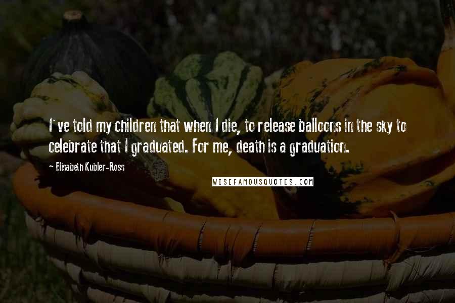 Elisabeth Kubler-Ross Quotes: I've told my children that when I die, to release balloons in the sky to celebrate that I graduated. For me, death is a graduation.