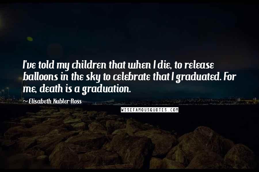 Elisabeth Kubler-Ross Quotes: I've told my children that when I die, to release balloons in the sky to celebrate that I graduated. For me, death is a graduation.