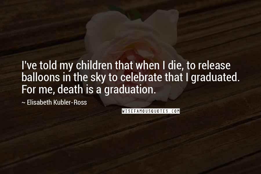 Elisabeth Kubler-Ross Quotes: I've told my children that when I die, to release balloons in the sky to celebrate that I graduated. For me, death is a graduation.