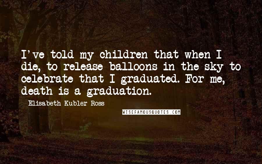 Elisabeth Kubler-Ross Quotes: I've told my children that when I die, to release balloons in the sky to celebrate that I graduated. For me, death is a graduation.