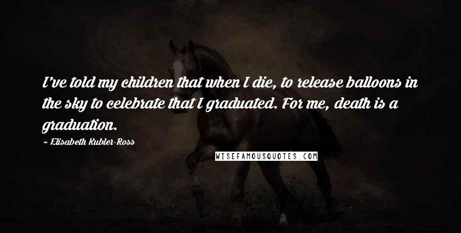 Elisabeth Kubler-Ross Quotes: I've told my children that when I die, to release balloons in the sky to celebrate that I graduated. For me, death is a graduation.