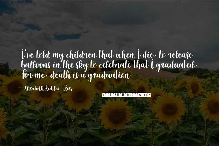 Elisabeth Kubler-Ross Quotes: I've told my children that when I die, to release balloons in the sky to celebrate that I graduated. For me, death is a graduation.