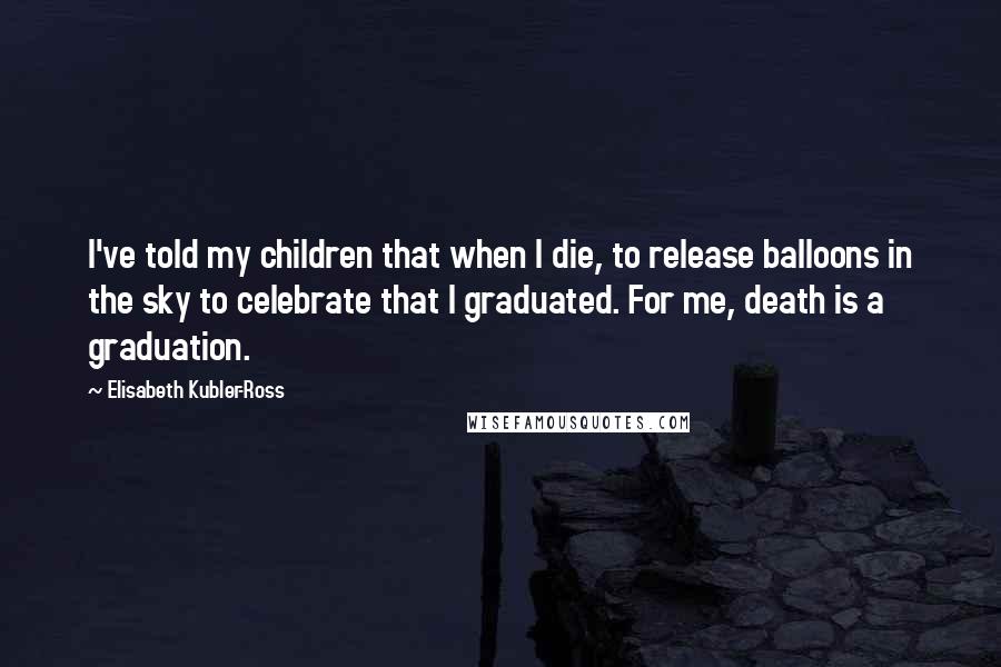 Elisabeth Kubler-Ross Quotes: I've told my children that when I die, to release balloons in the sky to celebrate that I graduated. For me, death is a graduation.