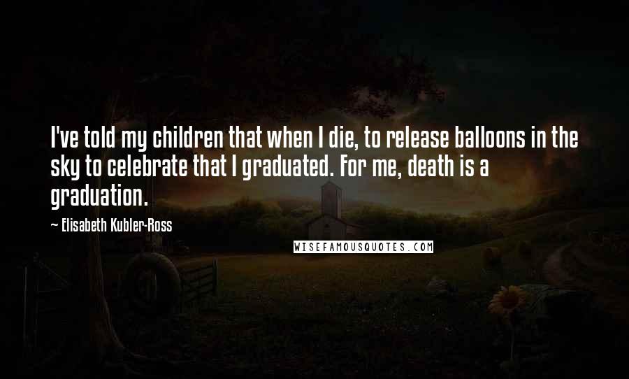 Elisabeth Kubler-Ross Quotes: I've told my children that when I die, to release balloons in the sky to celebrate that I graduated. For me, death is a graduation.