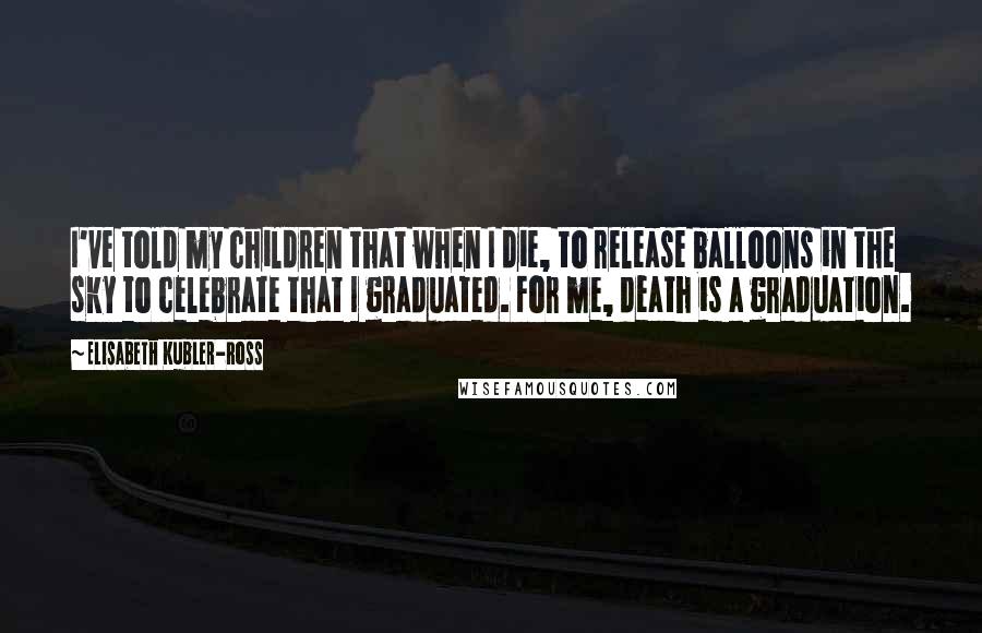 Elisabeth Kubler-Ross Quotes: I've told my children that when I die, to release balloons in the sky to celebrate that I graduated. For me, death is a graduation.