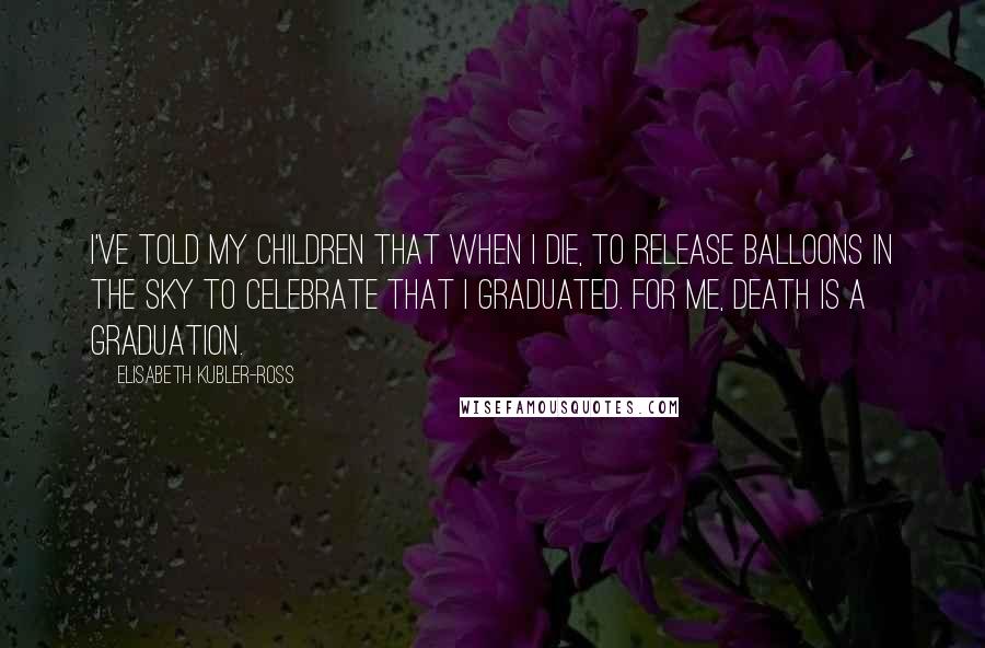 Elisabeth Kubler-Ross Quotes: I've told my children that when I die, to release balloons in the sky to celebrate that I graduated. For me, death is a graduation.