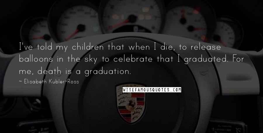 Elisabeth Kubler-Ross Quotes: I've told my children that when I die, to release balloons in the sky to celebrate that I graduated. For me, death is a graduation.