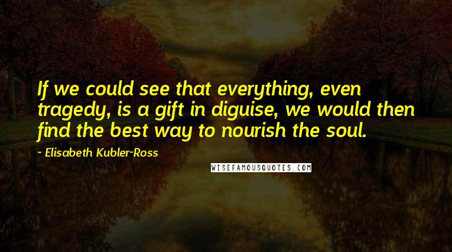 Elisabeth Kubler-Ross Quotes: If we could see that everything, even tragedy, is a gift in diguise, we would then find the best way to nourish the soul.