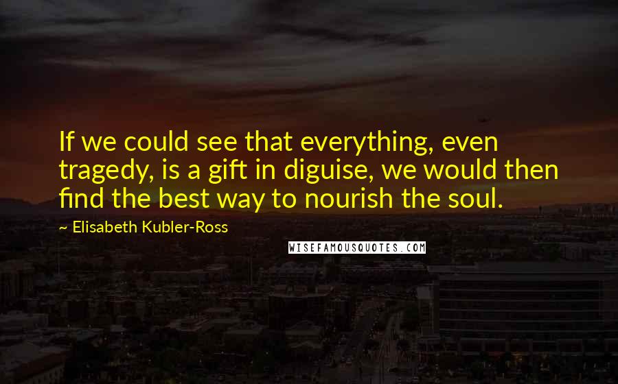 Elisabeth Kubler-Ross Quotes: If we could see that everything, even tragedy, is a gift in diguise, we would then find the best way to nourish the soul.