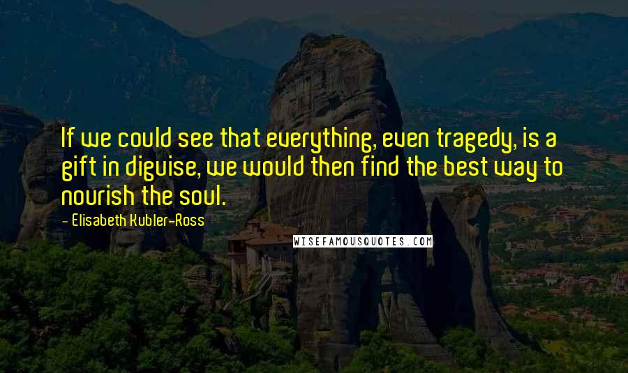 Elisabeth Kubler-Ross Quotes: If we could see that everything, even tragedy, is a gift in diguise, we would then find the best way to nourish the soul.
