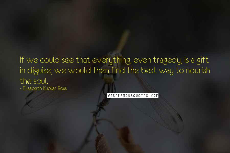 Elisabeth Kubler-Ross Quotes: If we could see that everything, even tragedy, is a gift in diguise, we would then find the best way to nourish the soul.