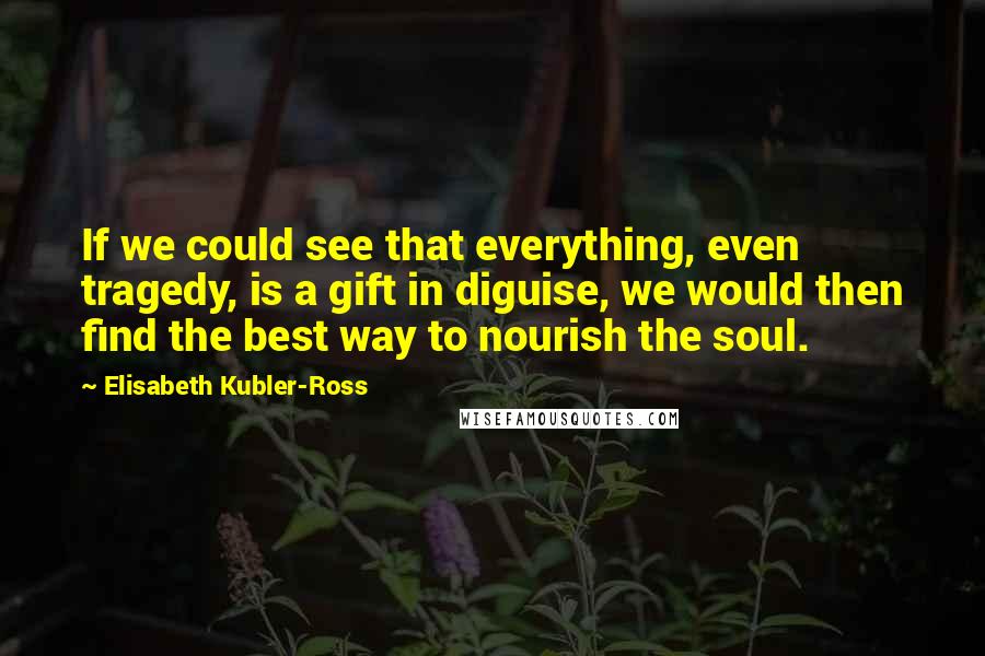 Elisabeth Kubler-Ross Quotes: If we could see that everything, even tragedy, is a gift in diguise, we would then find the best way to nourish the soul.