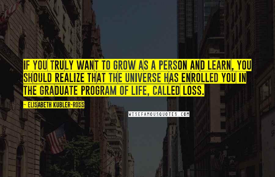 Elisabeth Kubler-Ross Quotes: If you truly want to grow as a person and learn, you should realize that the universe has enrolled you in the graduate program of life, called loss.