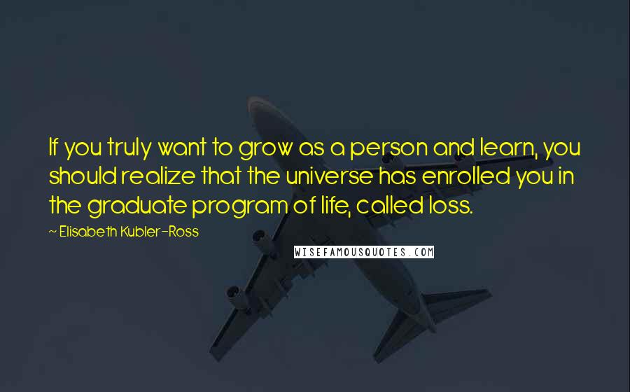 Elisabeth Kubler-Ross Quotes: If you truly want to grow as a person and learn, you should realize that the universe has enrolled you in the graduate program of life, called loss.