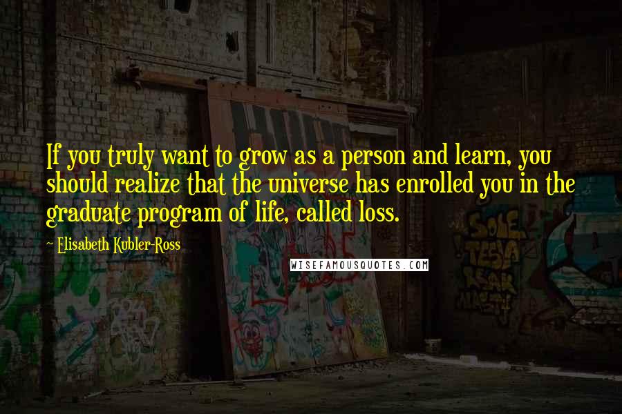 Elisabeth Kubler-Ross Quotes: If you truly want to grow as a person and learn, you should realize that the universe has enrolled you in the graduate program of life, called loss.