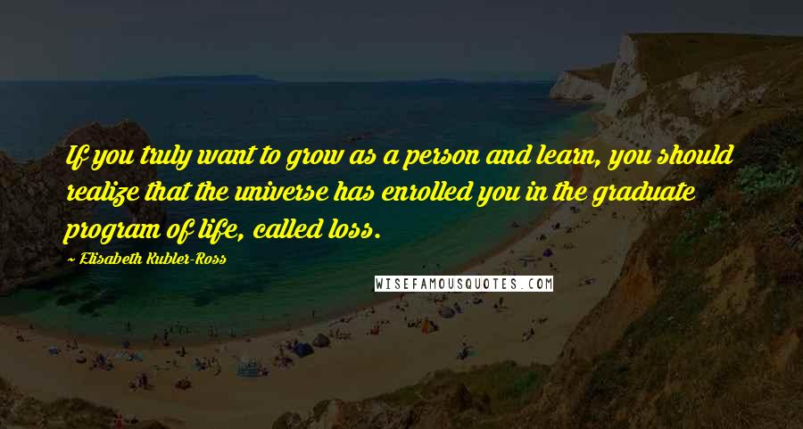 Elisabeth Kubler-Ross Quotes: If you truly want to grow as a person and learn, you should realize that the universe has enrolled you in the graduate program of life, called loss.