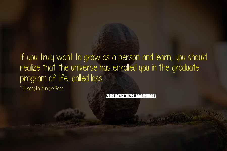 Elisabeth Kubler-Ross Quotes: If you truly want to grow as a person and learn, you should realize that the universe has enrolled you in the graduate program of life, called loss.