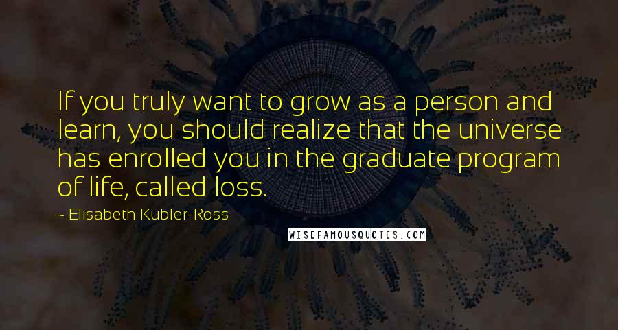 Elisabeth Kubler-Ross Quotes: If you truly want to grow as a person and learn, you should realize that the universe has enrolled you in the graduate program of life, called loss.