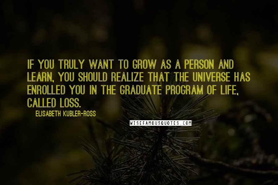 Elisabeth Kubler-Ross Quotes: If you truly want to grow as a person and learn, you should realize that the universe has enrolled you in the graduate program of life, called loss.