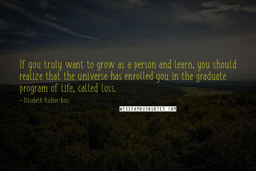 Elisabeth Kubler-Ross Quotes: If you truly want to grow as a person and learn, you should realize that the universe has enrolled you in the graduate program of life, called loss.