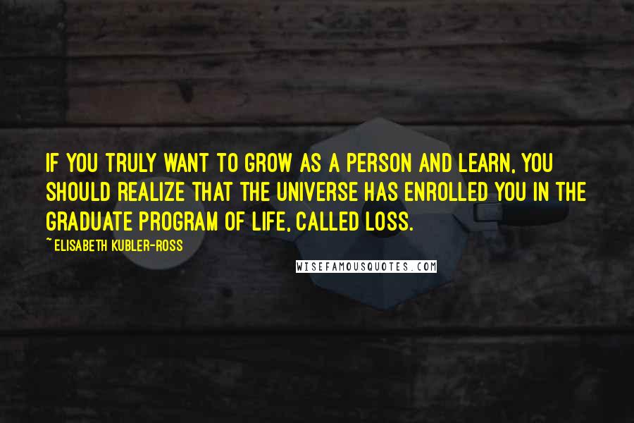 Elisabeth Kubler-Ross Quotes: If you truly want to grow as a person and learn, you should realize that the universe has enrolled you in the graduate program of life, called loss.