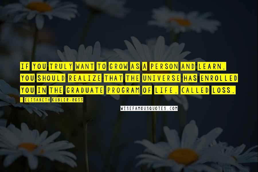 Elisabeth Kubler-Ross Quotes: If you truly want to grow as a person and learn, you should realize that the universe has enrolled you in the graduate program of life, called loss.