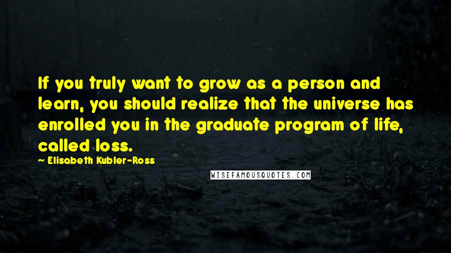 Elisabeth Kubler-Ross Quotes: If you truly want to grow as a person and learn, you should realize that the universe has enrolled you in the graduate program of life, called loss.