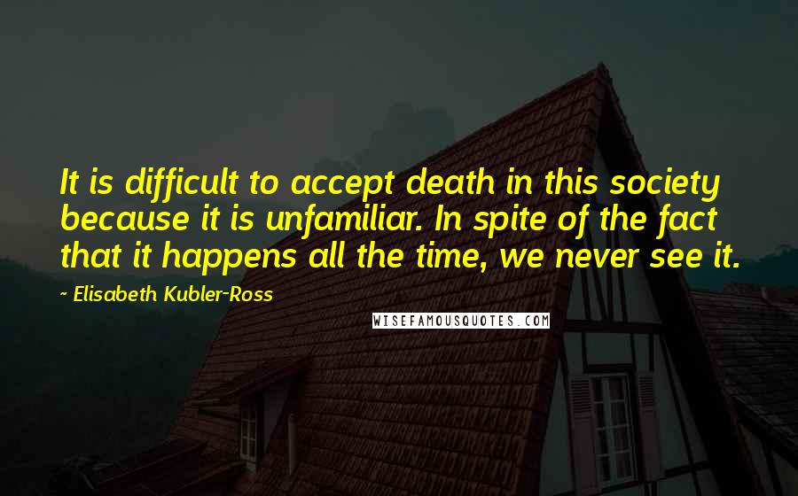 Elisabeth Kubler-Ross Quotes: It is difficult to accept death in this society because it is unfamiliar. In spite of the fact that it happens all the time, we never see it.