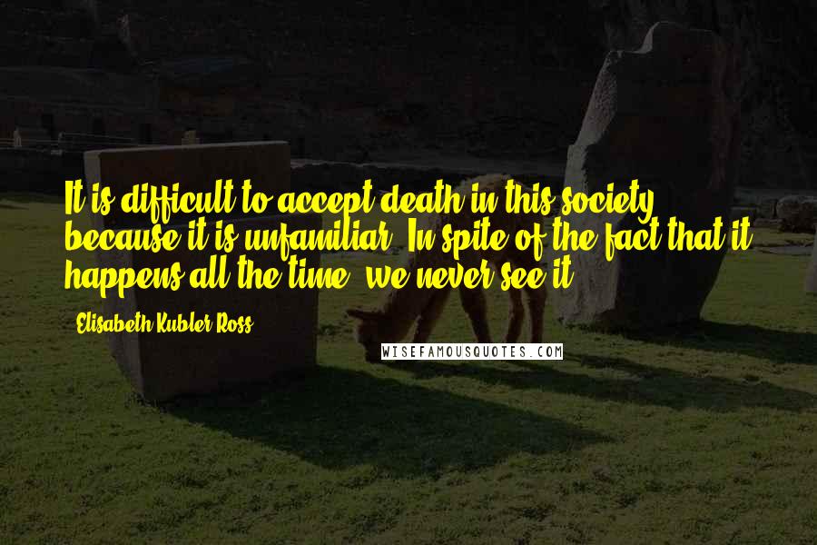 Elisabeth Kubler-Ross Quotes: It is difficult to accept death in this society because it is unfamiliar. In spite of the fact that it happens all the time, we never see it.