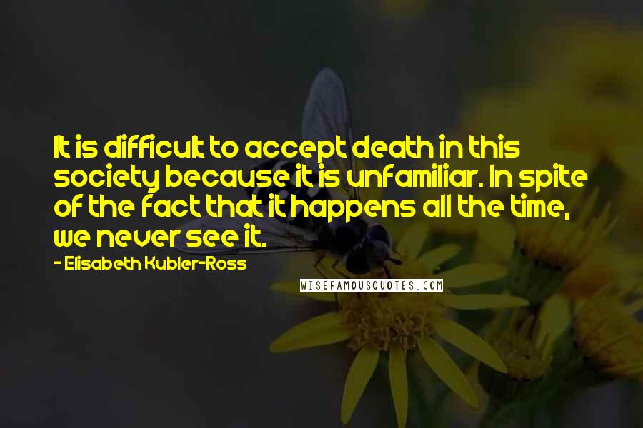 Elisabeth Kubler-Ross Quotes: It is difficult to accept death in this society because it is unfamiliar. In spite of the fact that it happens all the time, we never see it.