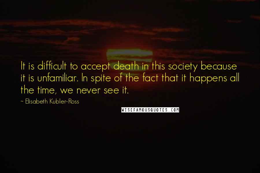 Elisabeth Kubler-Ross Quotes: It is difficult to accept death in this society because it is unfamiliar. In spite of the fact that it happens all the time, we never see it.