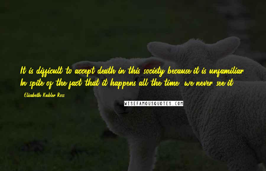 Elisabeth Kubler-Ross Quotes: It is difficult to accept death in this society because it is unfamiliar. In spite of the fact that it happens all the time, we never see it.