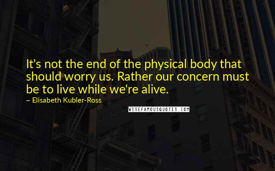 Elisabeth Kubler-Ross Quotes: It's not the end of the physical body that should worry us. Rather our concern must be to live while we're alive.