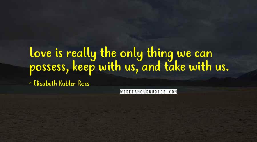 Elisabeth Kubler-Ross Quotes: Love is really the only thing we can possess, keep with us, and take with us.