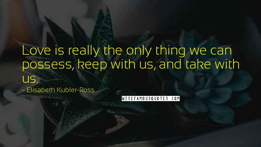 Elisabeth Kubler-Ross Quotes: Love is really the only thing we can possess, keep with us, and take with us.