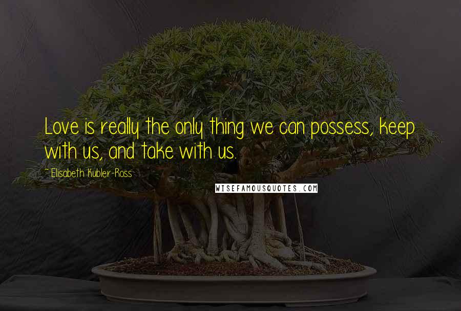 Elisabeth Kubler-Ross Quotes: Love is really the only thing we can possess, keep with us, and take with us.