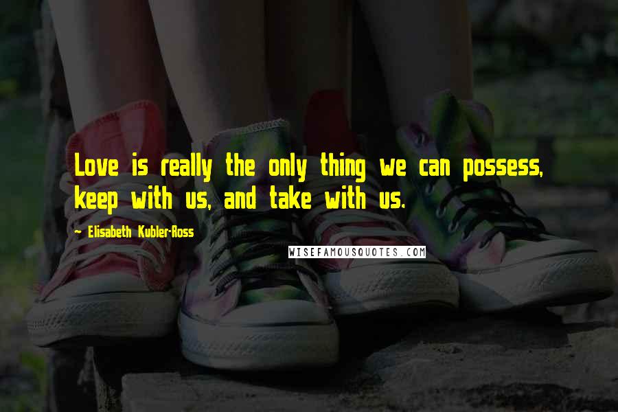 Elisabeth Kubler-Ross Quotes: Love is really the only thing we can possess, keep with us, and take with us.