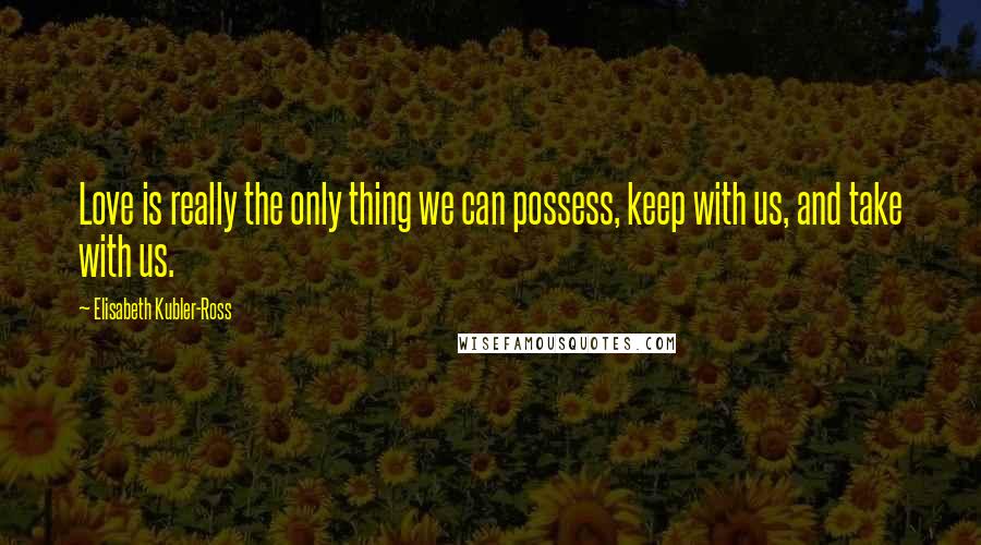 Elisabeth Kubler-Ross Quotes: Love is really the only thing we can possess, keep with us, and take with us.