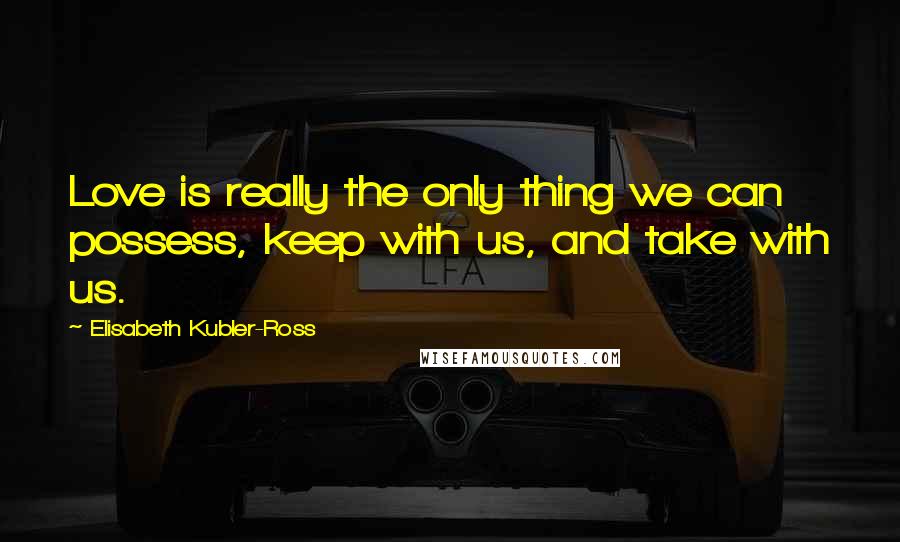 Elisabeth Kubler-Ross Quotes: Love is really the only thing we can possess, keep with us, and take with us.