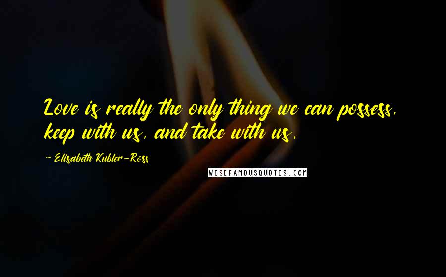 Elisabeth Kubler-Ross Quotes: Love is really the only thing we can possess, keep with us, and take with us.