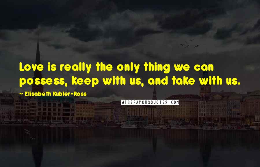 Elisabeth Kubler-Ross Quotes: Love is really the only thing we can possess, keep with us, and take with us.