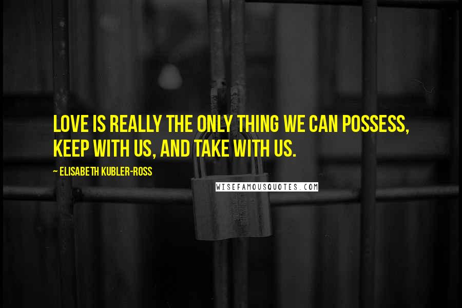 Elisabeth Kubler-Ross Quotes: Love is really the only thing we can possess, keep with us, and take with us.