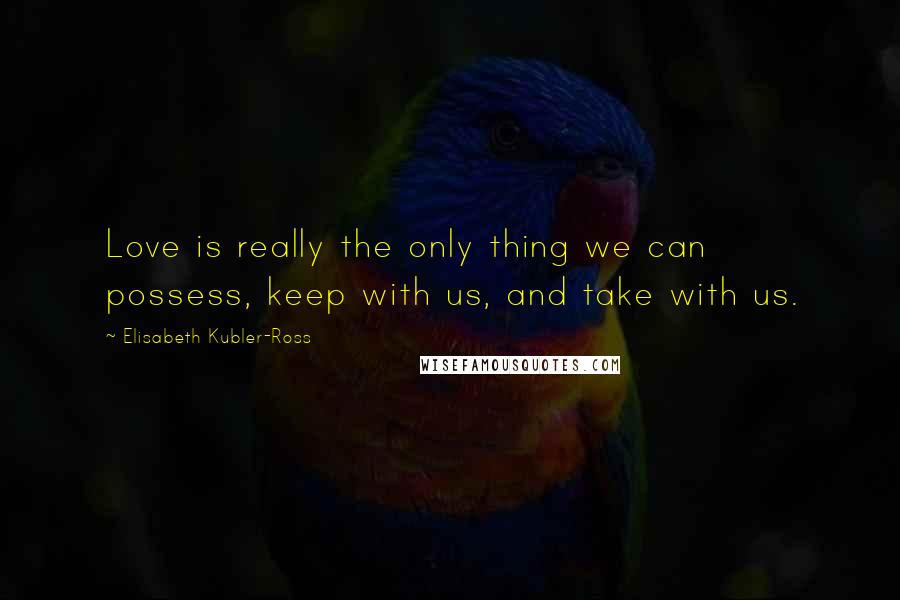 Elisabeth Kubler-Ross Quotes: Love is really the only thing we can possess, keep with us, and take with us.