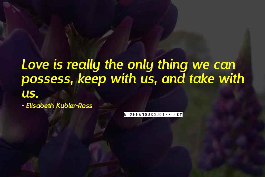 Elisabeth Kubler-Ross Quotes: Love is really the only thing we can possess, keep with us, and take with us.