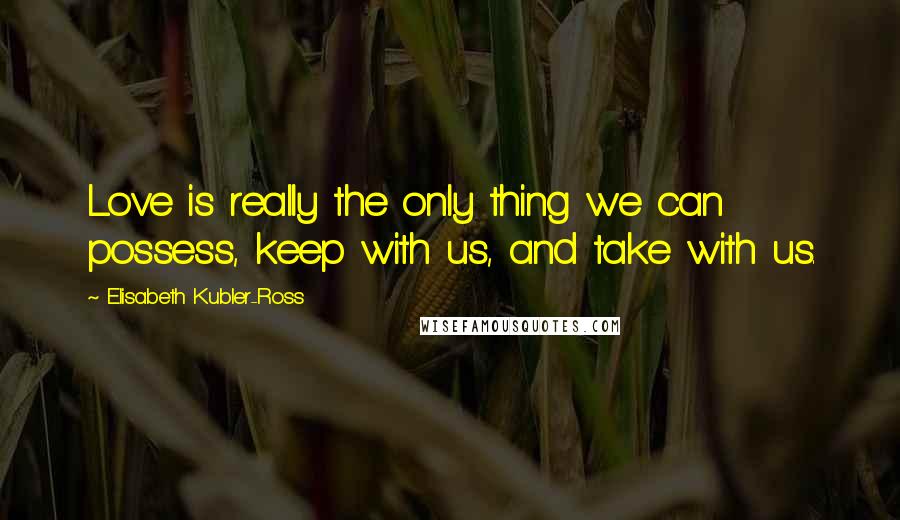 Elisabeth Kubler-Ross Quotes: Love is really the only thing we can possess, keep with us, and take with us.