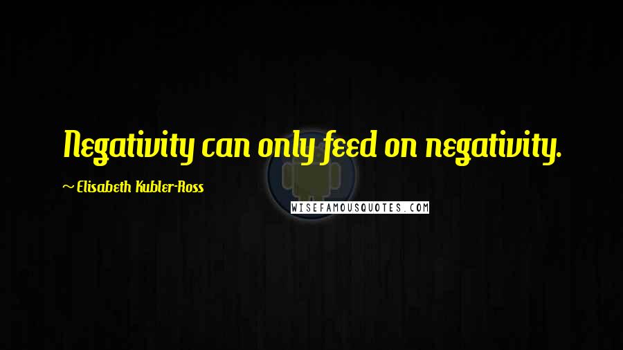 Elisabeth Kubler-Ross Quotes: Negativity can only feed on negativity.