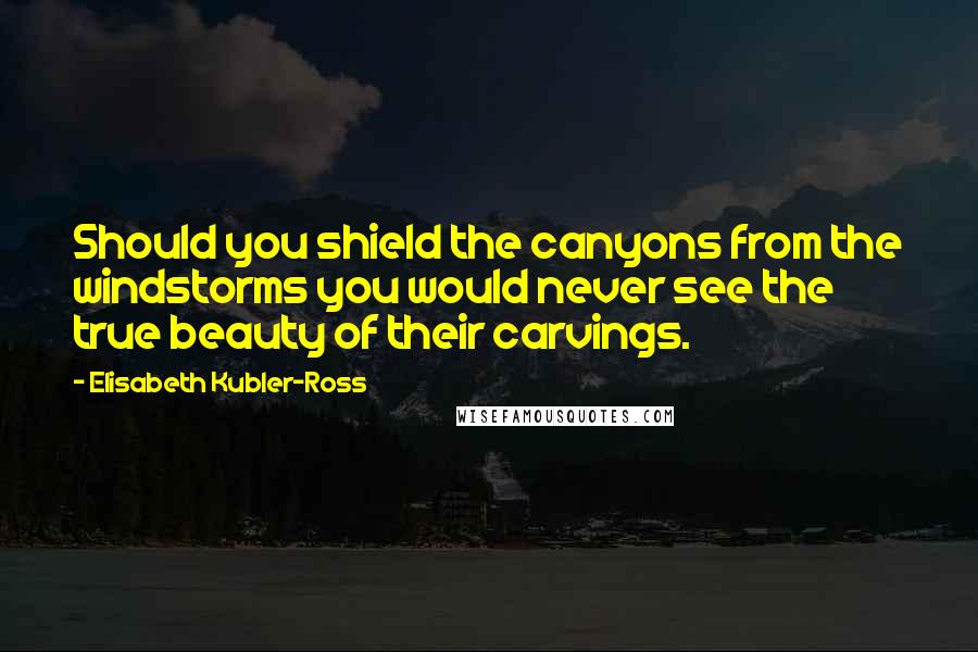 Elisabeth Kubler-Ross Quotes: Should you shield the canyons from the windstorms you would never see the true beauty of their carvings.